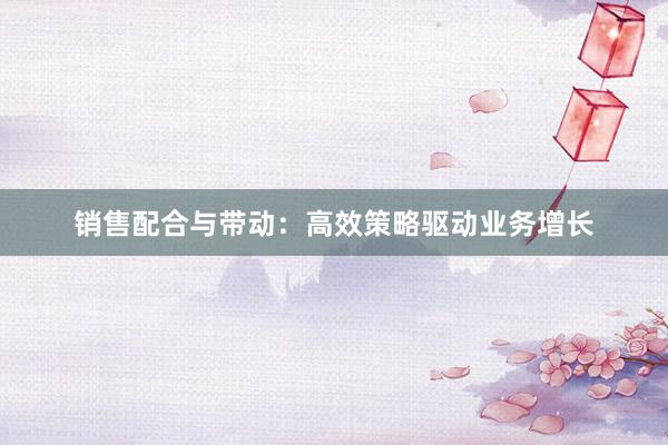 销售配合与带动：高效策略驱动业务增长